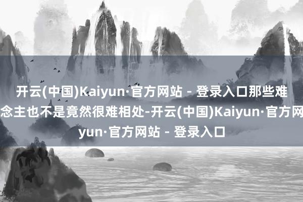 开云(中国)Kaiyun·官方网站 - 登录入口那些难伺候的女东说念主也不是竟然很难相处-开云(中国)Kaiyun·官方网站 - 登录入口
