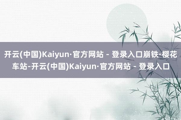 开云(中国)Kaiyun·官方网站 - 登录入口崩铁·樱花车站-开云(中国)Kaiyun·官方网站 - 登录入口