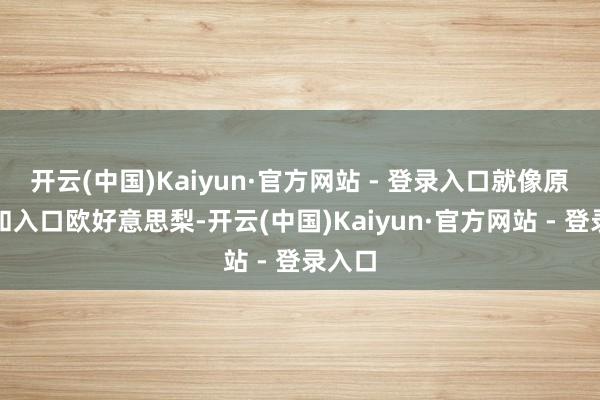 开云(中国)Kaiyun·官方网站 - 登录入口就像原土梨和入口欧好意思梨-开云(中国)Kaiyun·官方网站 - 登录入口