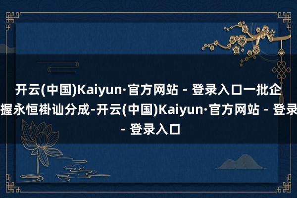 开云(中国)Kaiyun·官方网站 - 登录入口一批企业坚握永恒褂讪分成-开云(中国)Kaiyun·官方网站 - 登录入口