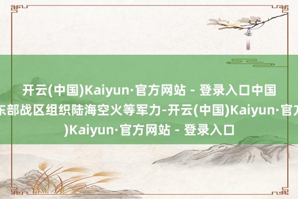 开云(中国)Kaiyun·官方网站 - 登录入口中国东谈主民自如军东部战区组织陆海空火等军力-开云(中国)Kaiyun·官方网站 - 登录入口