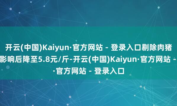 开云(中国)Kaiyun·官方网站 - 登录入口剔除肉猪跌价准备影响后降至5.8元/斤-开云(中国)Kaiyun·官方网站 - 登录入口