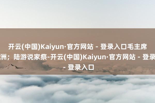 开云(中国)Kaiyun·官方网站 - 登录入口毛主席说五洲;陆游说家祭-开云(中国)Kaiyun·官方网站 - 登录入口