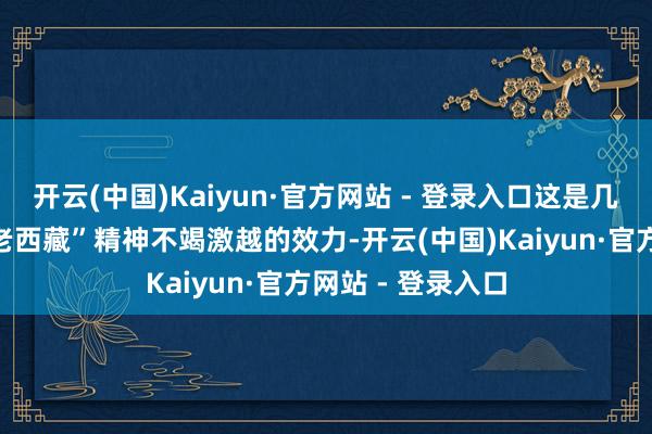 开云(中国)Kaiyun·官方网站 - 登录入口这是几代东谈主阐扬“老西藏”精神不竭激越的效力-开云(中国)Kaiyun·官方网站 - 登录入口