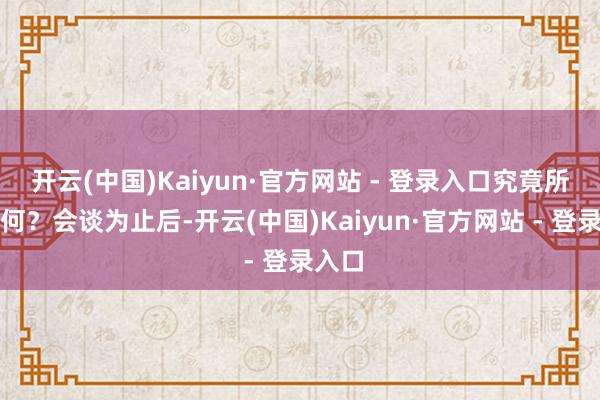 开云(中国)Kaiyun·官方网站 - 登录入口究竟所求为何？会谈为止后-开云(中国)Kaiyun·官方网站 - 登录入口