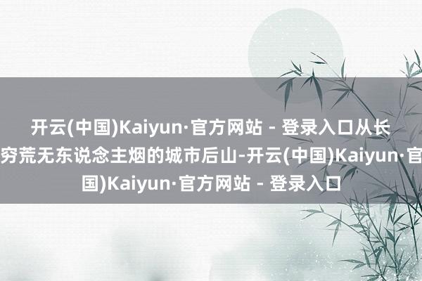开云(中国)Kaiyun·官方网站 - 登录入口从长满火箭草、黔驴技穷荒无东说念主烟的城市后山-开云(中国)Kaiyun·官方网站 - 登录入口