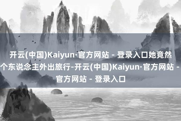 开云(中国)Kaiyun·官方网站 - 登录入口她竟然敢我方一个东说念主外出旅行-开云(中国)Kaiyun·官方网站 - 登录入口