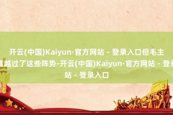 开云(中国)Kaiyun·官方网站 - 登录入口但毛主席径直越过了这些阵势-开云(中国)Kaiyun·官方网站 - 登录入口