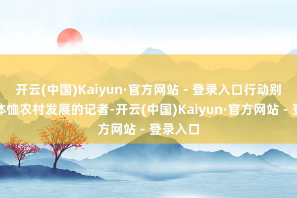 开云(中国)Kaiyun·官方网站 - 登录入口行动别称始终体恤农村发展的记者-开云(中国)Kaiyun·官方网站 - 登录入口