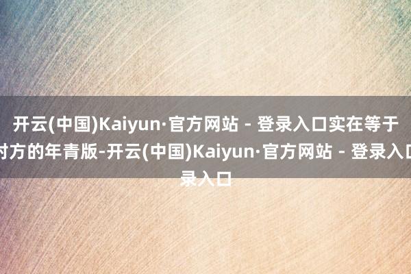 开云(中国)Kaiyun·官方网站 - 登录入口实在等于对方的年青版-开云(中国)Kaiyun·官方网站 - 登录入口
