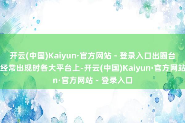 开云(中国)Kaiyun·官方网站 - 登录入口出圈台词和梗更是经常出现时各大平台上-开云(中国)Kaiyun·官方网站 - 登录入口