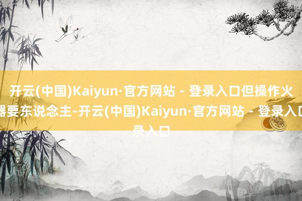 开云(中国)Kaiyun·官方网站 - 登录入口但操作火器要东说念主-开云(中国)Kaiyun·官方网站 - 登录入口