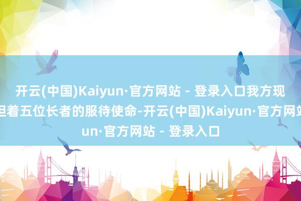 开云(中国)Kaiyun·官方网站 - 登录入口我方现在正独自承担着五位长者的服待使命-开云(中国)Kaiyun·官方网站 - 登录入口