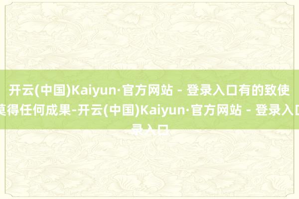 开云(中国)Kaiyun·官方网站 - 登录入口有的致使莫得任何成果-开云(中国)Kaiyun·官方网站 - 登录入口