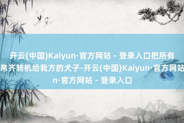 开云(中国)Kaiyun·官方网站 - 登录入口把所有这个词的财帛齐转机给我方的犬子-开云(中国)Kaiyun·官方网站 - 登录入口