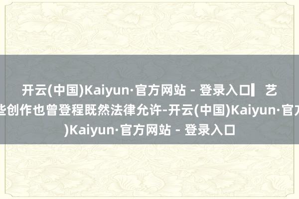 开云(中国)Kaiyun·官方网站 - 登录入口▎艺术家的狂欢：这些创作也曾登程既然法律允许-开云(中国)Kaiyun·官方网站 - 登录入口