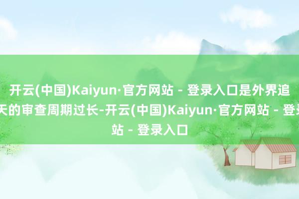 开云(中国)Kaiyun·官方网站 - 登录入口是外界追思90天的审查周期过长-开云(中国)Kaiyun·官方网站 - 登录入口
