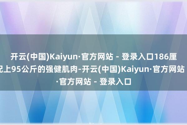 开云(中国)Kaiyun·官方网站 - 登录入口186厘米的身高配上95公斤的强健肌肉-开云(中国)Kaiyun·官方网站 - 登录入口