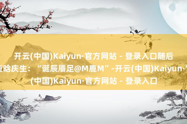 开云(中国)Kaiyun·官方网站 - 登录入口随后陈赫也准点发文为鹿晗庆生:“诞辰餍足@M鹿M”-开云(中国)Kaiyun·官方网站 - 登录入口