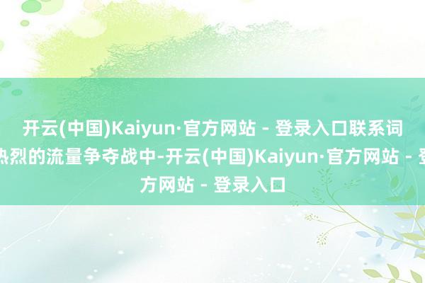 开云(中国)Kaiyun·官方网站 - 登录入口联系词就在这热烈的流量争夺战中-开云(中国)Kaiyun·官方网站 - 登录入口