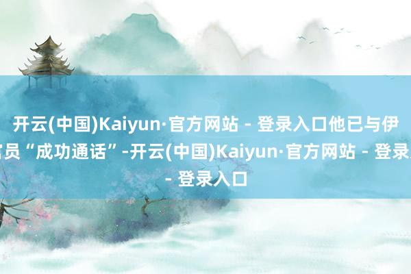 开云(中国)Kaiyun·官方网站 - 登录入口他已与伊朗官员“成功通话”-开云(中国)Kaiyun·官方网站 - 登录入口