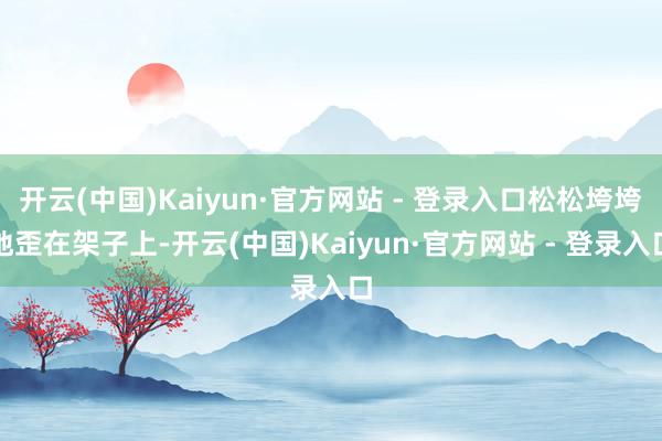 开云(中国)Kaiyun·官方网站 - 登录入口松松垮垮地歪在架子上-开云(中国)Kaiyun·官方网站 - 登录入口