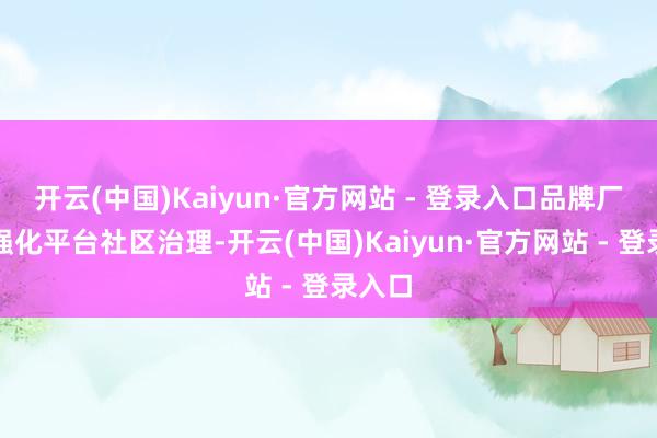开云(中国)Kaiyun·官方网站 - 登录入口品牌厂商应强化平台社区治理-开云(中国)Kaiyun·官方网站 - 登录入口