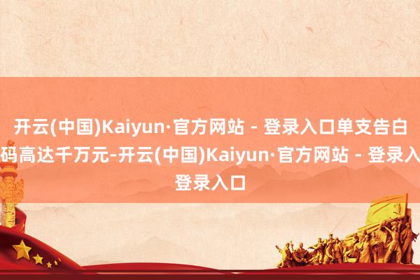 开云(中国)Kaiyun·官方网站 - 登录入口单支告白价码高达千万元-开云(中国)Kaiyun·官方网站 - 登录入口