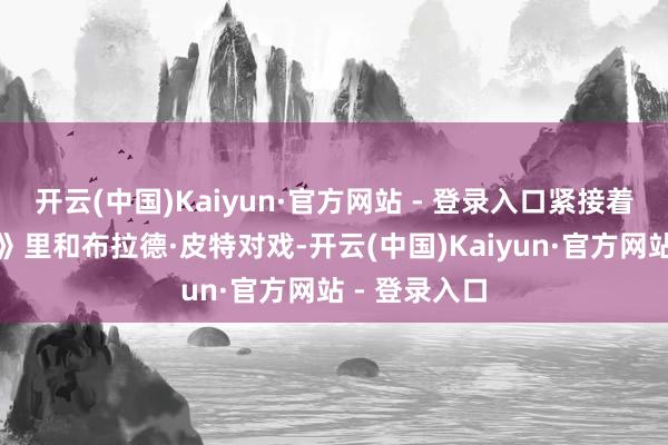 开云(中国)Kaiyun·官方网站 - 登录入口紧接着《枪弹列车》里和布拉德·皮特对戏-开云(中国)Kaiyun·官方网站 - 登录入口