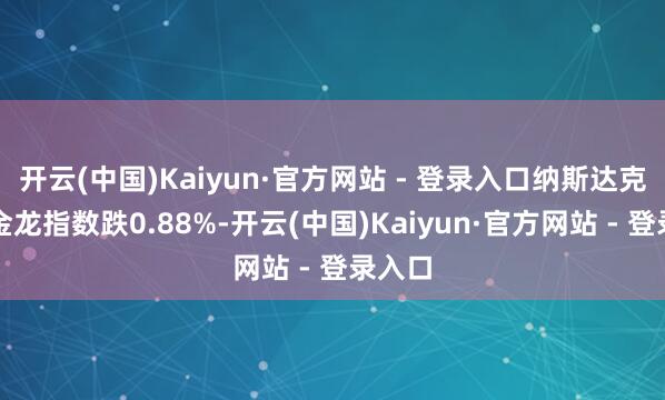 开云(中国)Kaiyun·官方网站 - 登录入口纳斯达克中国金龙指数跌0.88%-开云(中国)Kaiyun·官方网站 - 登录入口