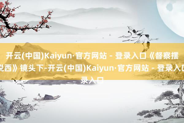开云(中国)Kaiyun·官方网站 - 登录入口《督察摆脱西》镜头下-开云(中国)Kaiyun·官方网站 - 登录入口