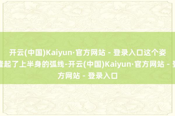 开云(中国)Kaiyun·官方网站 - 登录入口这个姿势不仅隆起了上半身的弧线-开云(中国)Kaiyun·官方网站 - 登录入口