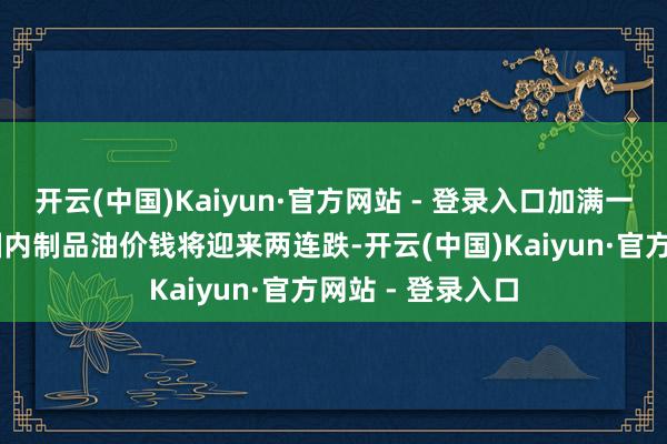 开云(中国)Kaiyun·官方网站 - 登录入口加满一箱油少花20元国内制品油价钱将迎来两连跌-开云(中国)Kaiyun·官方网站 - 登录入口