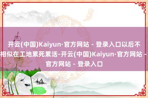 开云(中国)Kaiyun·官方网站 - 登录入口以后不要像父母相似在工地累死累活-开云(中国)Kaiyun·官方网站 - 登录入口