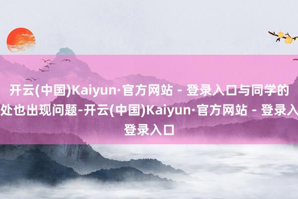 开云(中国)Kaiyun·官方网站 - 登录入口与同学的相处也出现问题-开云(中国)Kaiyun·官方网站 - 登录入口