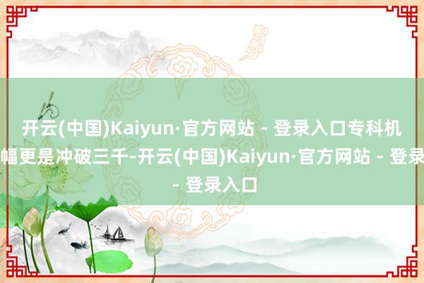 开云(中国)Kaiyun·官方网站 - 登录入口专科机型涨幅更是冲破三千-开云(中国)Kaiyun·官方网站 - 登录入口
