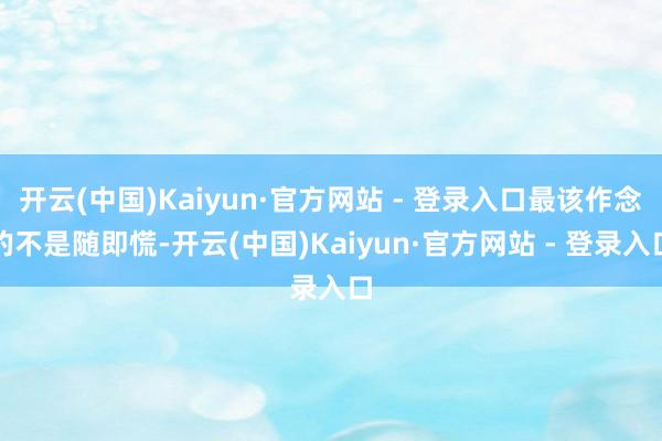 开云(中国)Kaiyun·官方网站 - 登录入口最该作念的不是随即慌-开云(中国)Kaiyun·官方网站 - 登录入口