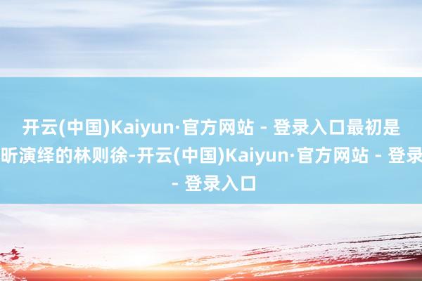 开云(中国)Kaiyun·官方网站 - 登录入口最初是濮存昕演绎的林则徐-开云(中国)Kaiyun·官方网站 - 登录入口