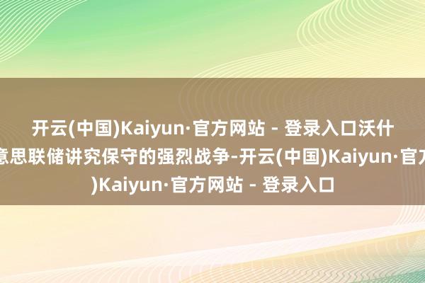开云(中国)Kaiyun·官方网站 - 登录入口沃什带来的是一场好意思联储讲究保守的强烈战争-开云(中国)Kaiyun·官方网站 - 登录入口