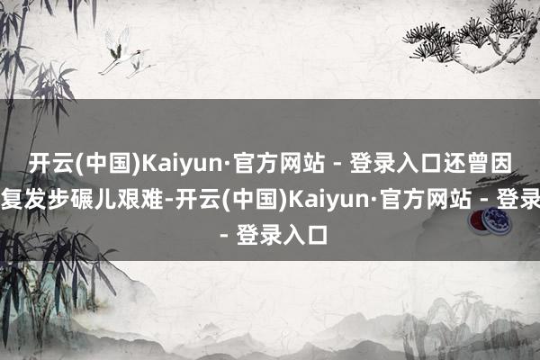 开云(中国)Kaiyun·官方网站 - 登录入口还曾因旧伤复发步碾儿艰难-开云(中国)Kaiyun·官方网站 - 登录入口
