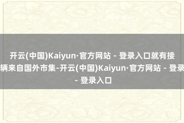 开云(中国)Kaiyun·官方网站 - 登录入口就有接近一辆来自国外市集-开云(中国)Kaiyun·官方网站 - 登录入口