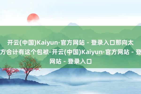 开云(中国)Kaiyun·官方网站 - 登录入口那向太认为我方合计有这个包袱-开云(中国)Kaiyun·官方网站 - 登录入口