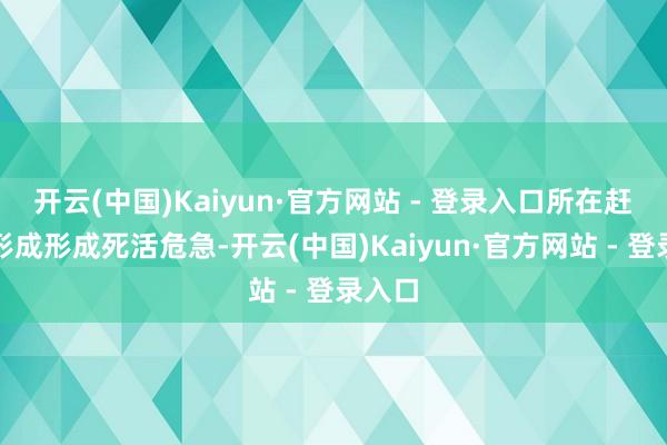 开云(中国)Kaiyun·官方网站 - 登录入口所在赶紧演形成形成死活危急-开云(中国)Kaiyun·官方网站 - 登录入口