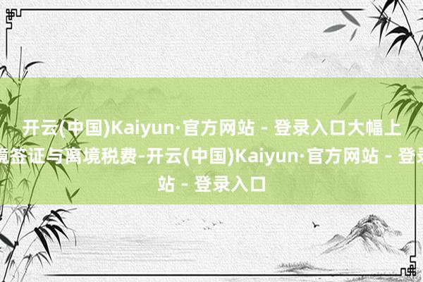 开云(中国)Kaiyun·官方网站 - 登录入口大幅上调入境签证与离境税费-开云(中国)Kaiyun·官方网站 - 登录入口