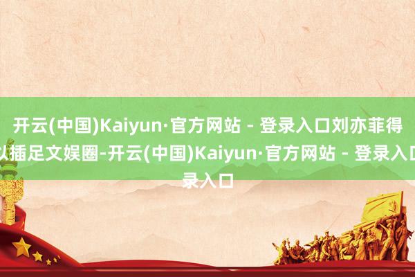 开云(中国)Kaiyun·官方网站 - 登录入口刘亦菲得以插足文娱圈-开云(中国)Kaiyun·官方网站 - 登录入口