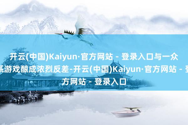 开云(中国)Kaiyun·官方网站 - 登录入口与一众热点日系游戏酿成浓烈反差-开云(中国)Kaiyun·官方网站 - 登录入口