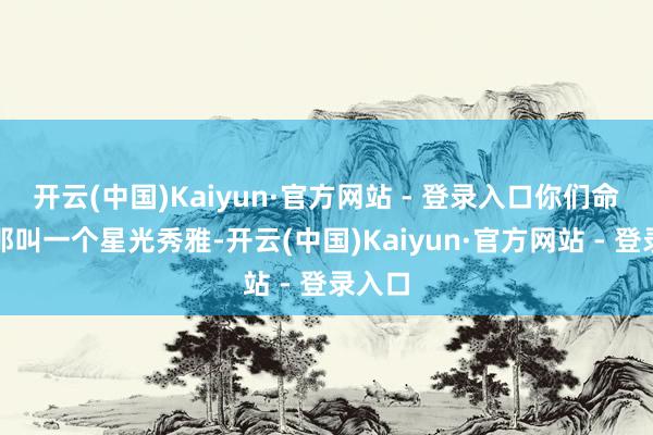 开云(中国)Kaiyun·官方网站 - 登录入口你们命宫里那叫一个星光秀雅-开云(中国)Kaiyun·官方网站 - 登录入口