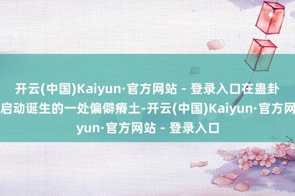 开云(中国)Kaiyun·官方网站 - 登录入口在蛊卦区土产货尚未启动诞生的一处偏僻瘠土-开云(中国)Kaiyun·官方网站 - 登录入口