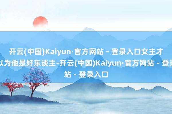开云(中国)Kaiyun·官方网站 - 登录入口女主才运行以为他是好东谈主-开云(中国)Kaiyun·官方网站 - 登录入口