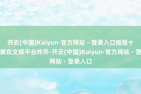 开云(中国)Kaiyun·官方网站 - 登录入口短短十几分钟就在文娱平台炸开-开云(中国)Kaiyun·官方网站 - 登录入口